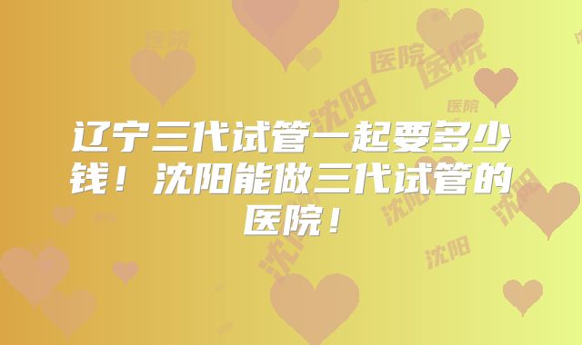 辽宁三代试管一起要多少钱！沈阳能做三代试管的医院！