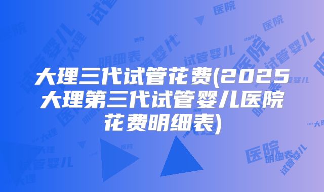 大理三代试管花费(2025大理第三代试管婴儿医院花费明细表)