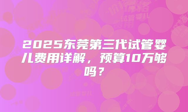 2025东莞第三代试管婴儿费用详解，预算10万够吗？