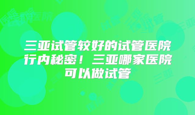 三亚试管较好的试管医院行内秘密！三亚哪家医院可以做试管
