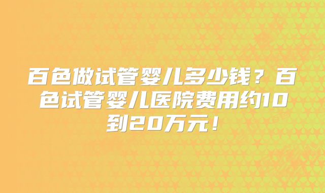 百色做试管婴儿多少钱？百色试管婴儿医院费用约10到20万元！