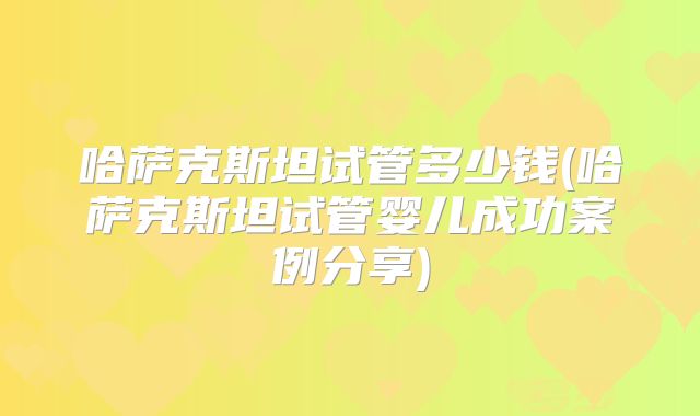 哈萨克斯坦试管多少钱(哈萨克斯坦试管婴儿成功案例分享)