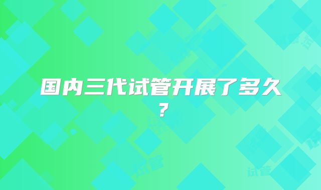 国内三代试管开展了多久?