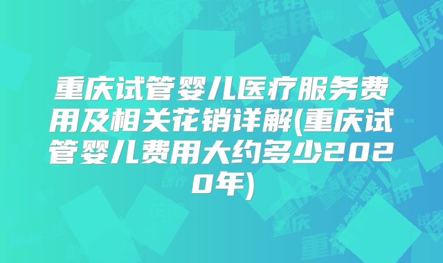 重庆试管婴儿医疗服务费用及相关花销详解(重庆试管婴儿费用大约多少2020年)
