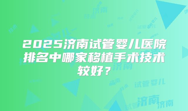 2025济南试管婴儿医院排名中哪家移植手术技术较好？