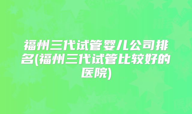 福州三代试管婴儿公司排名(福州三代试管比较好的医院)