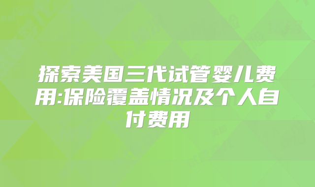 探索美国三代试管婴儿费用:保险覆盖情况及个人自付费用