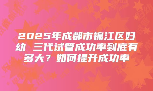 2025年成都市锦江区妇幼 三代试管成功率到底有多大？如何提升成功率
