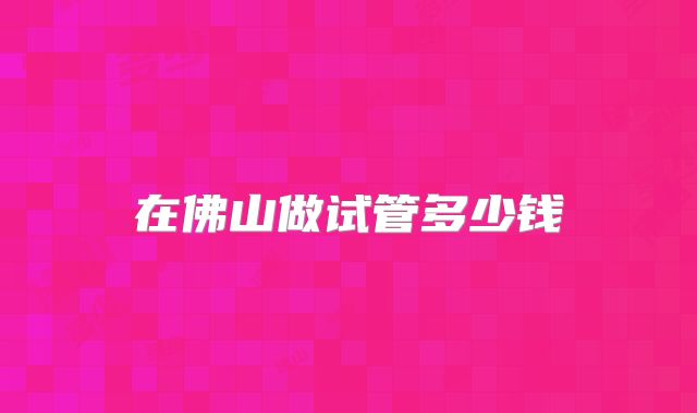 在佛山做试管多少钱