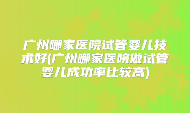 广州哪家医院试管婴儿技术好(广州哪家医院做试管婴儿成功率比较高)