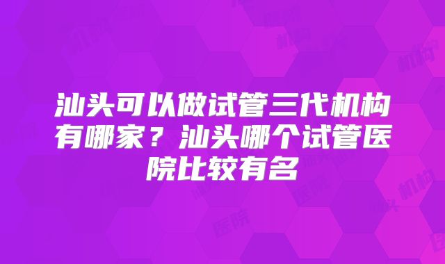 汕头可以做试管三代机构有哪家？汕头哪个试管医院比较有名