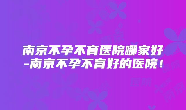 南京不孕不育医院哪家好-南京不孕不育好的医院！