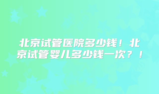 北京试管医院多少钱！北京试管婴儿多少钱一次？！