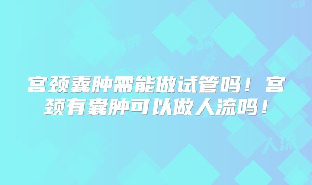 宫颈囊肿需能做试管吗！宫颈有囊肿可以做人流吗！