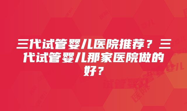 三代试管婴儿医院推荐？三代试管婴儿那家医院做的好？