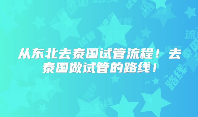 从东北去泰国试管流程！去泰国做试管的路线！