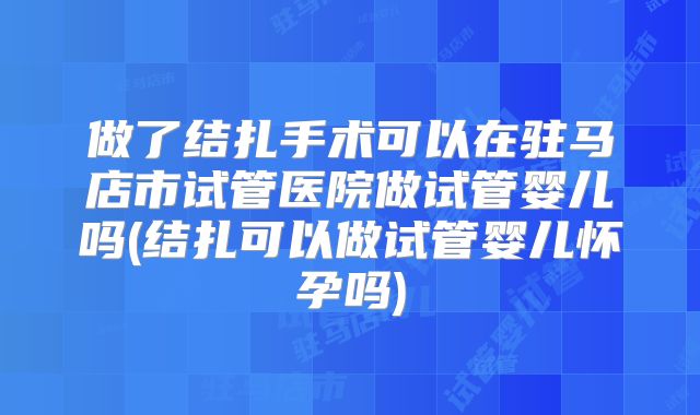 做了结扎手术可以在驻马店市试管医院做试管婴儿吗(结扎可以做试管婴儿怀孕吗)