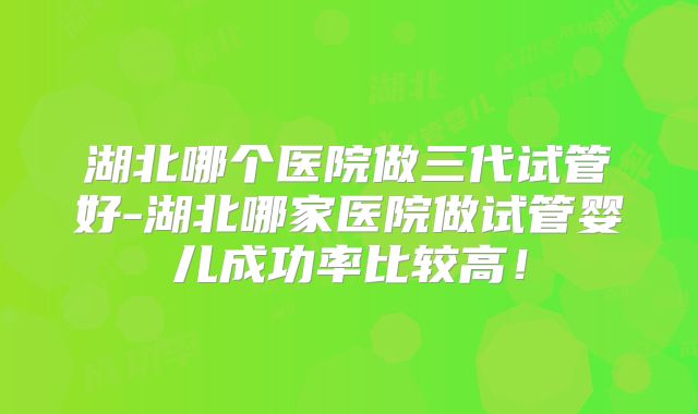 湖北哪个医院做三代试管好-湖北哪家医院做试管婴儿成功率比较高！