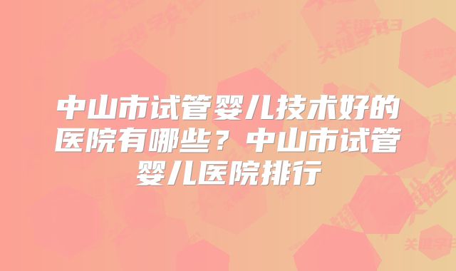 中山市试管婴儿技术好的医院有哪些？中山市试管婴儿医院排行