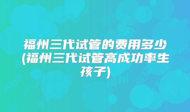福州三代试管的费用多少(福州三代试管高成功率生孩子)