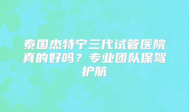 泰国杰特宁三代试管医院真的好吗？专业团队保驾护航
