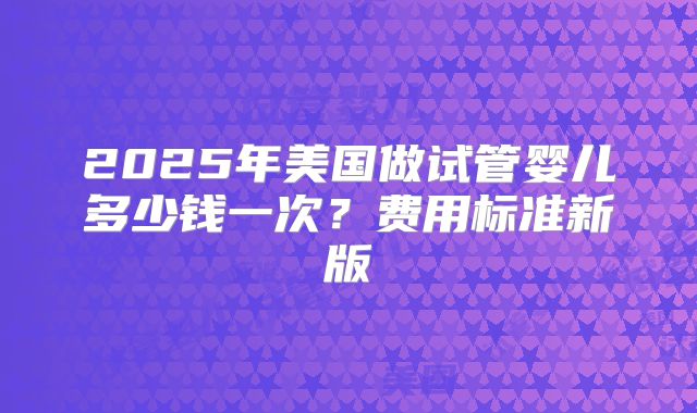 2025年美国做试管婴儿多少钱一次？费用标准新版
