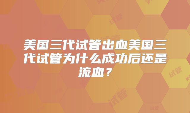 美国三代试管出血美国三代试管为什么成功后还是流血？