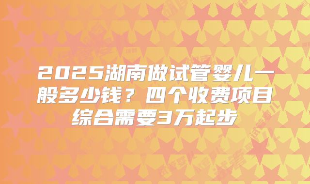 2025湖南做试管婴儿一般多少钱？四个收费项目综合需要3万起步
