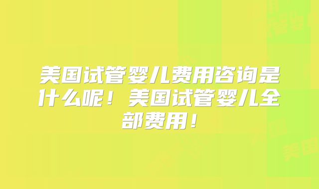 美国试管婴儿费用咨询是什么呢!美国试管婴儿全部费用!