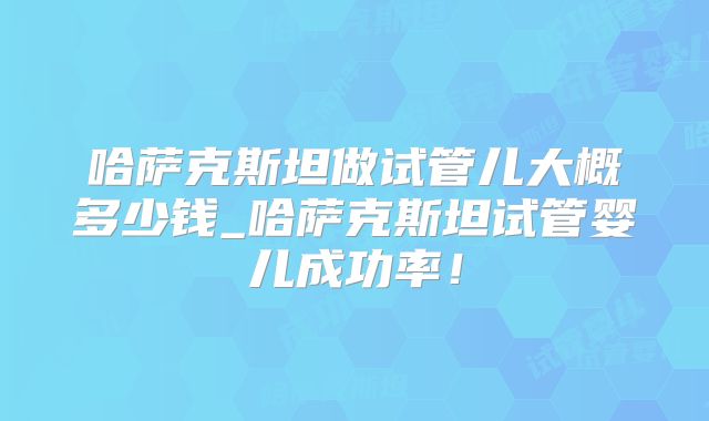 哈萨克斯坦做试管儿大概多少钱_哈萨克斯坦试管婴儿成功率！