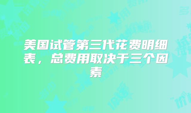 美国试管第三代花费明细表，总费用取决于三个因素