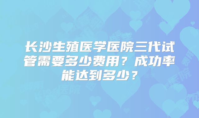 长沙生殖医学医院三代试管需要多少费用？成功率能达到多少？