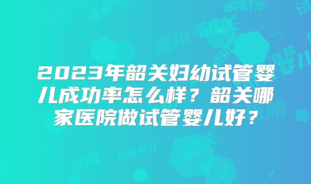 2023年韶关妇幼试管婴儿成功率怎么样？韶关哪家医院做试管婴儿好？