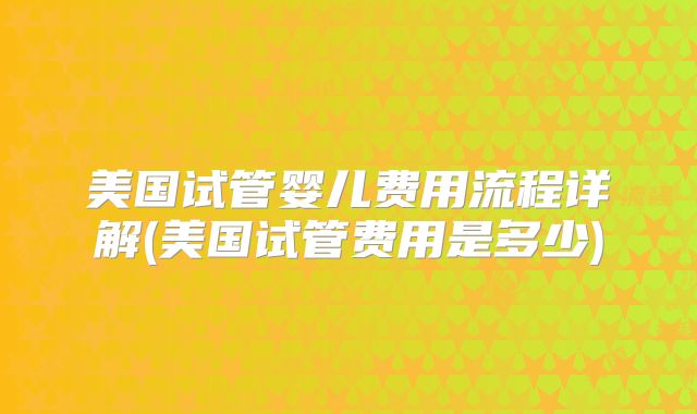 美国试管婴儿费用流程详解(美国试管费用是多少)