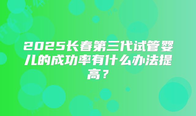 2025长春第三代试管婴儿的成功率有什么办法提高？