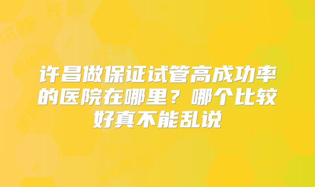 许昌做保证试管高成功率的医院在哪里?哪个比较好真不能乱说