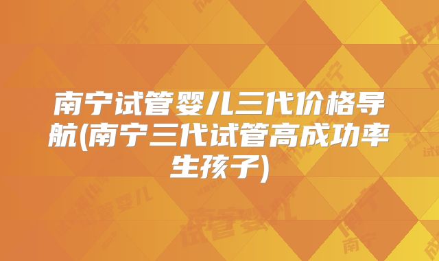 南宁试管婴儿三代价格导航(南宁三代试管高成功率生孩子)