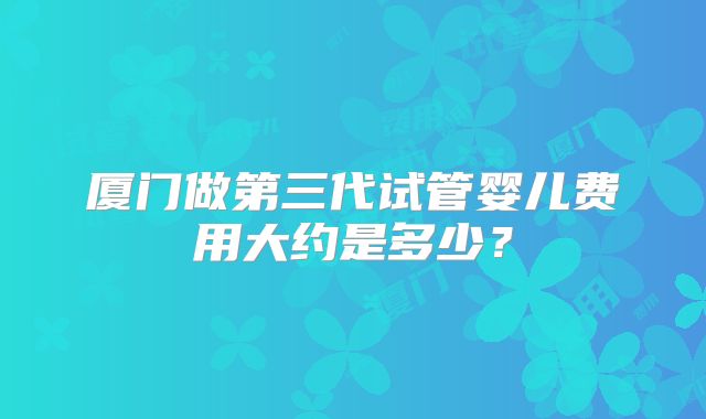 厦门做第三代试管婴儿费用大约是多少？