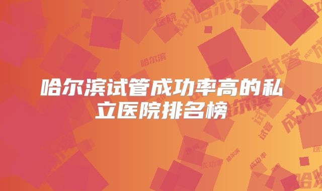 哈尔滨试管成功率高的私立医院排名榜
