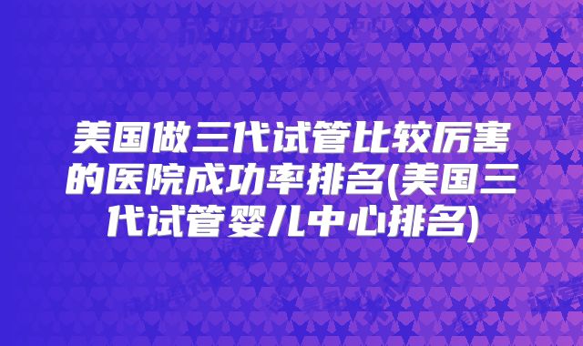 美国做三代试管比较厉害的医院成功率排名(美国三代试管婴儿中心排名)