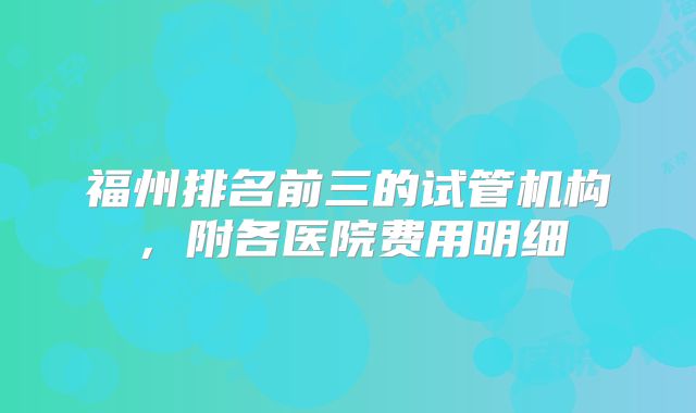 福州排名前三的试管机构，附各医院费用明细