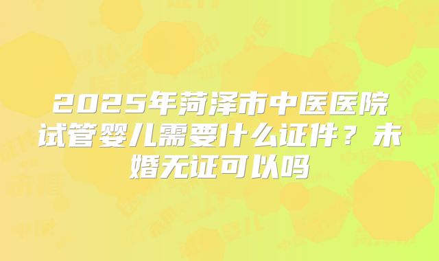 2025年菏泽市中医医院试管婴儿需要什么证件？未婚无证可以吗