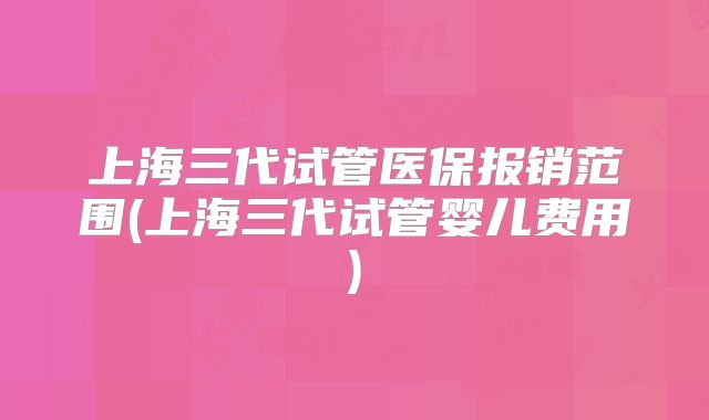 上海三代试管医保报销范围(上海三代试管婴儿费用)