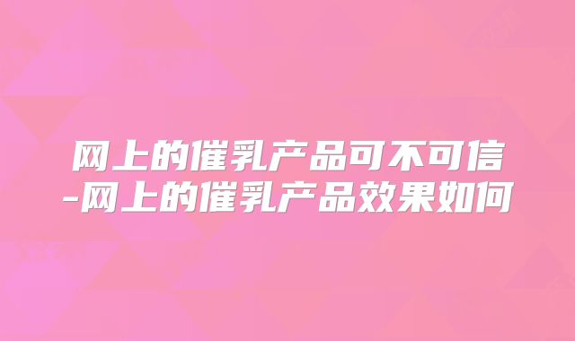网上的催乳产品可不可信-网上的催乳产品效果如何
