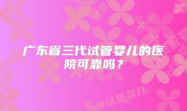 广东省三代试管婴儿的医院可靠吗？