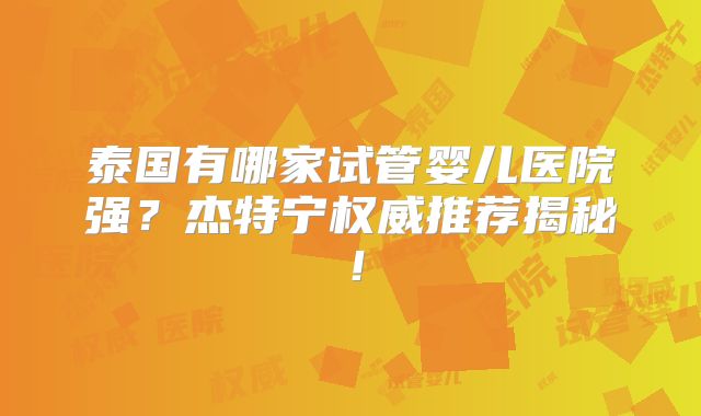 泰国有哪家试管婴儿医院强?杰特宁权威推荐揭秘!