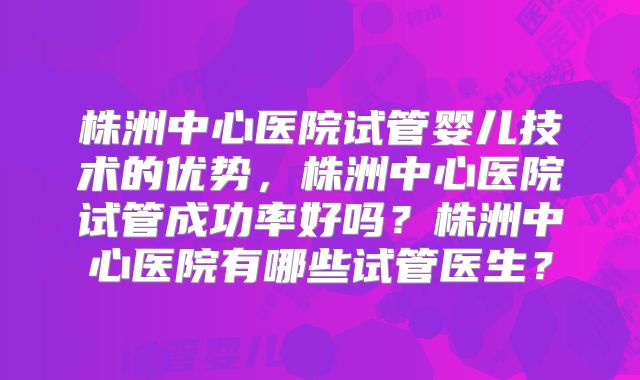 株洲中心医院试管婴儿技术的优势，株洲中心医院试管成功率好吗？株洲中心医院有哪些试管医生？