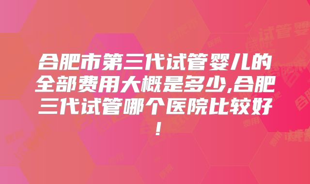 合肥市第三代试管婴儿的全部费用大概是多少,合肥三代试管哪个医院比较好！