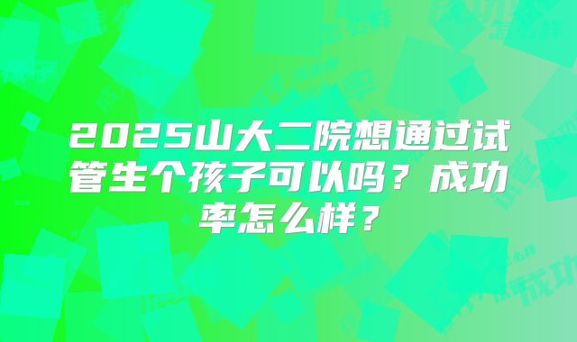 2025山大二院想通过试管生个孩子可以吗？成功率怎么样？
