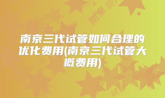 南京三代试管如何合理的优化费用(南京三代试管大概费用)